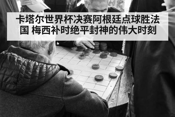 卡塔尔世界杯决赛阿根廷点球胜法国 梅西补时绝平封神的伟大时刻